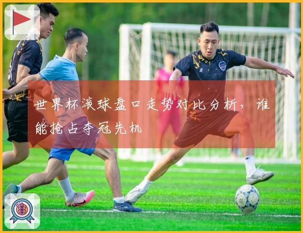 世界杯滚球盘口走势对比分析，谁能抢占夺冠先机