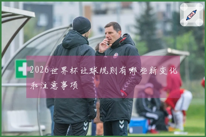 2026世界杯让球规则有哪些新变化和注意事项