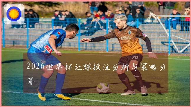 2026世界杯让球投注分析与策略分享